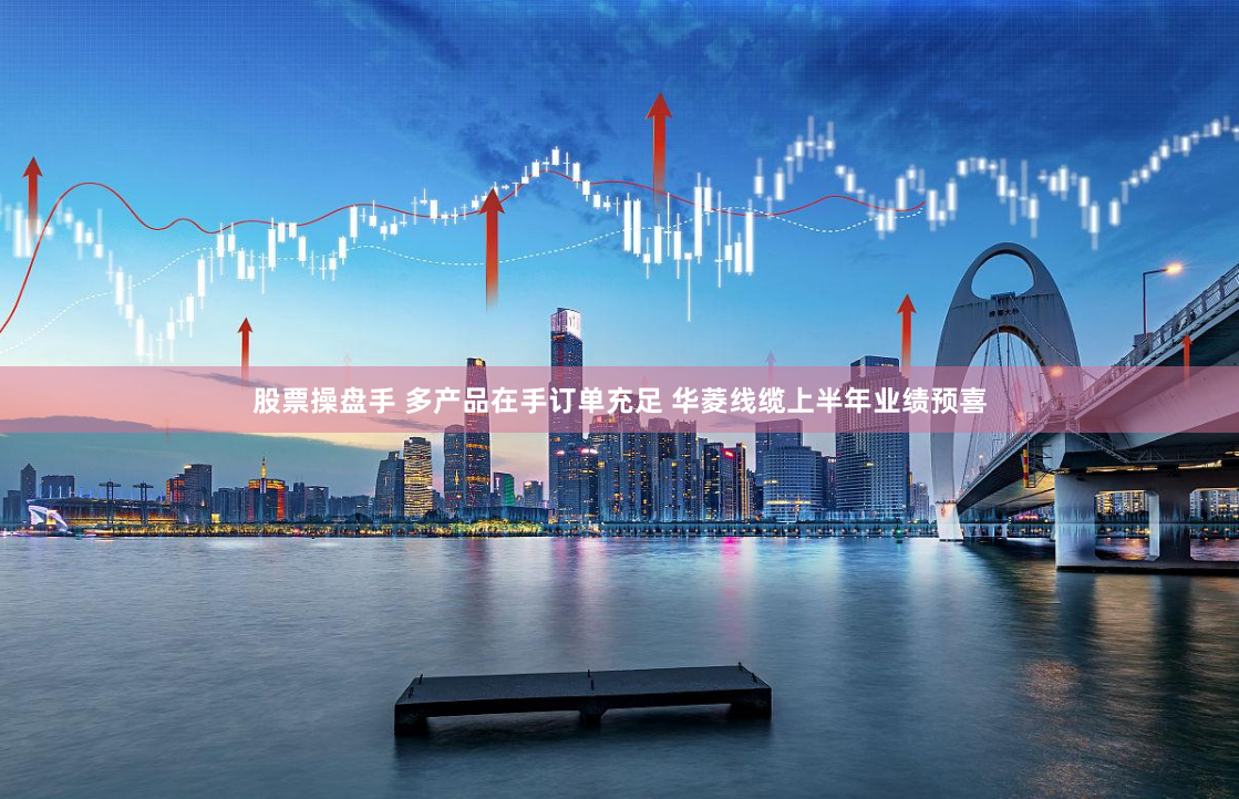 股票操盤手 多產(chǎn)品在手訂單充足 華菱線纜上半年業(yè)績預(yù)喜