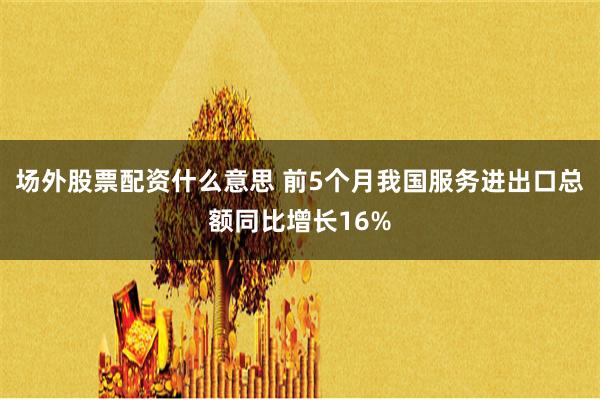 場(chǎng)外股票配資什么意思 前5個(gè)月我國(guó)服務(wù)進(jìn)出口總額同比增長(zhǎng)16%