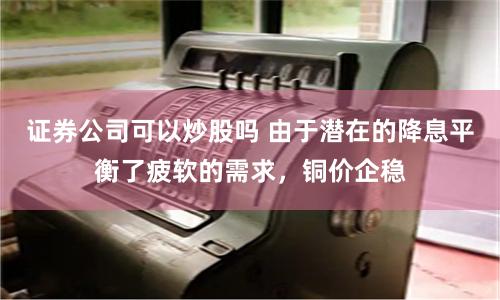 證券公司可以炒股嗎 由于潛在的降息平衡了疲軟的需求，銅價企穩(wěn)