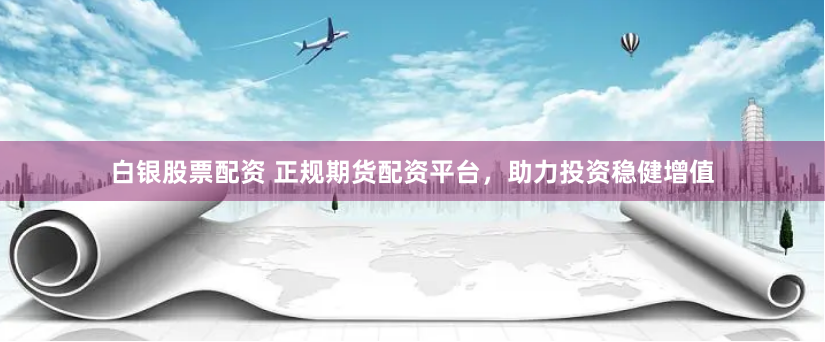 白銀股票配資 正規(guī)期貨配資平臺，助力投資穩(wěn)健增值