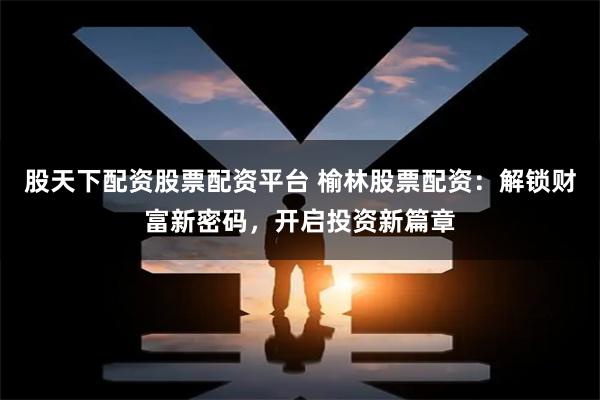 股天下配資股票配資平臺(tái) 榆林股票配資：解鎖財(cái)富新密碼，開(kāi)啟投資新篇章