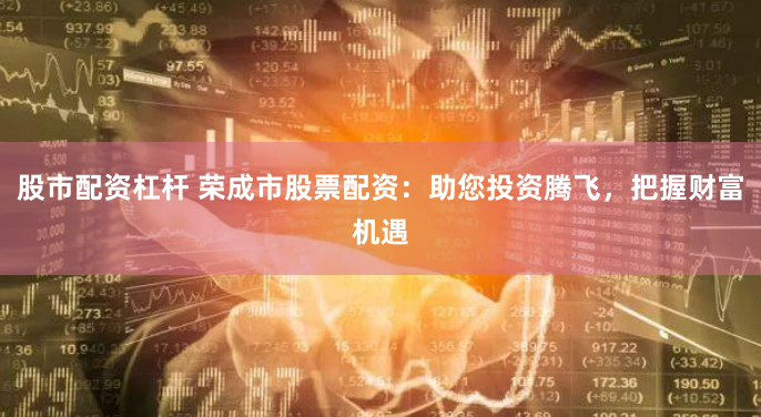 股市配資杠桿 榮成市股票配資：助您投資騰飛，把握財(cái)富機(jī)遇